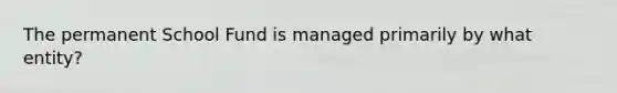 The permanent School Fund is managed primarily by what entity?