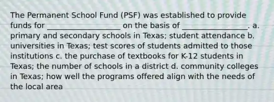 The Permanent School Fund (PSF) was established to provide funds for ___________________ on the basis of _________________. a. primary and secondary schools in Texas; student attendance b. universities in Texas; test scores of students admitted to those institutions c. the purchase of textbooks for K-12 students in Texas; the number of schools in a district d. community colleges in Texas; how well the programs offered align with the needs of the local area