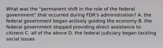 What was the "permanent shift in the role of the federal government" that occurred during FDR's administration? A. the federal government began actively guiding the economy B. the federal government stopped providing direct assistance to citizens C. all of the above D. the federal judiciary began tackling social issues