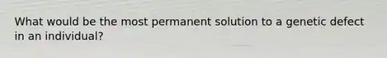 What would be the most permanent solution to a genetic defect in an individual?