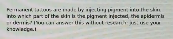 Permanent tattoos are made by injecting pigment into the skin. Into which part of the skin is the pigment injected, the epidermis or dermis? (You can answer this without research; just use your knowledge.)