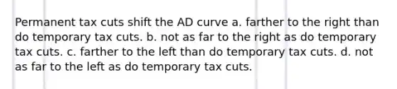 Permanent tax cuts shift the AD curve a. farther to the right than do temporary tax cuts. b. not as far to the right as do temporary tax cuts. c. farther to the left than do temporary tax cuts. d. not as far to the left as do temporary tax cuts.