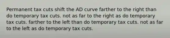 Permanent tax cuts shift the AD curve farther to the right than do temporary tax cuts. not as far to the right as do temporary tax cuts. farther to the left than do temporary tax cuts. not as far to the left as do temporary tax cuts.