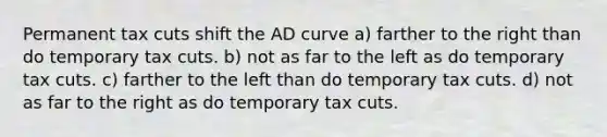 Permanent tax cuts shift the AD curve a) farther to the right than do temporary tax cuts. b) not as far to the left as do temporary tax cuts. c) farther to the left than do temporary tax cuts. d) not as far to the right as do temporary tax cuts.