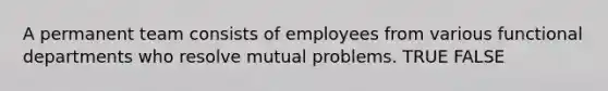 A permanent team consists of employees from various functional departments who resolve mutual problems. TRUE FALSE