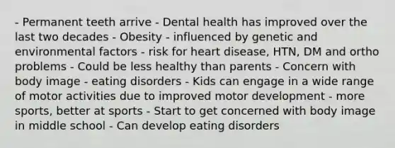 - Permanent teeth arrive - Dental health has improved over the last two decades - Obesity - influenced by genetic and environmental factors - risk for heart disease, HTN, DM and ortho problems - Could be less healthy than parents - Concern with body image - eating disorders - Kids can engage in a wide range of motor activities due to improved motor development - more sports, better at sports - Start to get concerned with body image in middle school - Can develop eating disorders