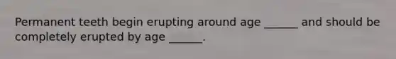 Permanent teeth begin erupting around age ______ and should be completely erupted by age ______.