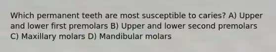 Which permanent teeth are most susceptible to caries? A) Upper and lower first premolars B) Upper and lower second premolars C) Maxillary molars D) Mandibular molars