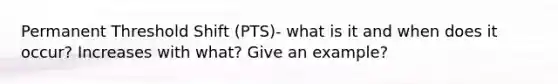 Permanent Threshold Shift (PTS)- what is it and when does it occur? Increases with what? Give an example?