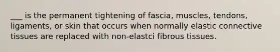 ___ is the permanent tightening of fascia, muscles, tendons, ligaments, or skin that occurs when normally elastic connective tissues are replaced with non-elastci fibrous tissues.