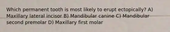 Which permanent tooth is most likely to erupt ectopically? A) Maxillary lateral incisor B) Mandibular canine C) Mandibular second premolar D) Maxillary first molar