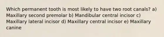 Which permanent tooth is most likely to have two root canals? a) Maxillary second premolar b) Mandibular central incisor c) Maxillary lateral incisor d) Maxillary central incisor e) Maxillary canine