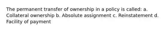 The permanent transfer of ownership in a policy is called: a. Collateral ownership b. Absolute assignment c. Reinstatement d. Facility of payment