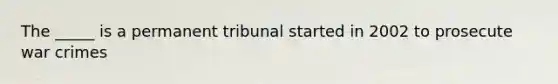 The _____ is a permanent tribunal started in 2002 to prosecute war crimes