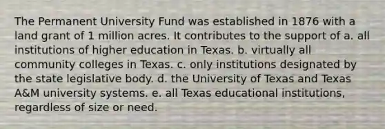 The Permanent University Fund was established in 1876 with a land grant of 1 million acres. It contributes to the support of a. all institutions of higher education in Texas. b. virtually all community colleges in Texas. c. only institutions designated by the state legislative body. d. the University of Texas and Texas A&M university systems. e. all Texas educational institutions, regardless of size or need.