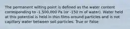 The permanent wilting point is defined as the water content corresponding to -1,500,000 Pa (or -150 m of water). Water held at this potential is held in thin films around particles and is not capillary water between soil particles. True or False