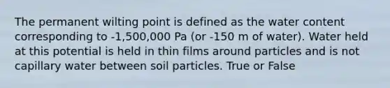 The permanent wilting point is defined as the water content corresponding to -1,500,000 Pa (or -150 m of water). Water held at this potential is held in thin films around particles and is not capillary water between soil particles. True or False