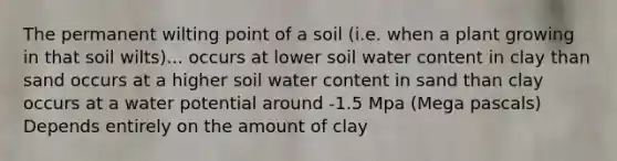 The permanent wilting point of a soil (i.e. when a plant growing in that soil wilts)... occurs at lower soil water content in clay than sand occurs at a higher soil water content in sand than clay occurs at a water potential around -1.5 Mpa (Mega pascals) Depends entirely on the amount of clay