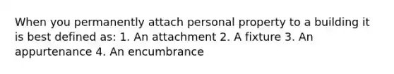 When you permanently attach personal property to a building it is best defined as: 1. An attachment 2. A fixture 3. An appurtenance 4. An encumbrance