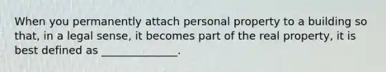 When you permanently attach personal property to a building so that, in a legal sense, it becomes part of the real property, it is best defined as ______________.