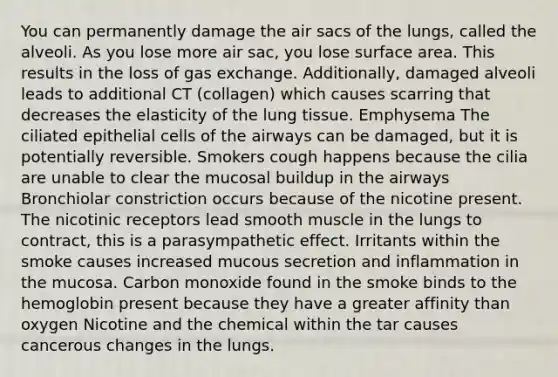 You can permanently damage the air sacs of the lungs, called the alveoli. As you lose more air sac, you lose <a href='https://www.questionai.com/knowledge/kEtsSAPENL-surface-area' class='anchor-knowledge'>surface area</a>. This results in the loss of <a href='https://www.questionai.com/knowledge/kU8LNOksTA-gas-exchange' class='anchor-knowledge'>gas exchange</a>. Additionally, damaged alveoli leads to additional CT (collagen) which causes scarring that decreases the elasticity of the lung tissue. Emphysema The ciliated epithelial cells of the airways can be damaged, but it is potentially reversible. Smokers cough happens because the cilia are unable to clear the mucosal buildup in the airways Bronchiolar constriction occurs because of the nicotine present. The nicotinic receptors lead smooth muscle in the lungs to contract, this is a parasympathetic effect. Irritants within the smoke causes increased mucous secretion and inflammation in the mucosa. Carbon monoxide found in the smoke binds to the hemoglobin present because they have a greater affinity than oxygen Nicotine and the chemical within the tar causes cancerous changes in the lungs.