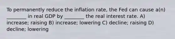 To permanently reduce the inflation rate, the Fed can cause a(n) ________ in real GDP by ________ the real interest rate. A) increase; raising B) increase; lowering C) decline; raising D) decline; lowering