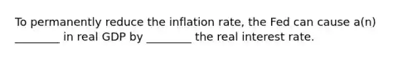 To permanently reduce the inflation​ rate, the Fed can cause​ a(n) ________ in real GDP by​ ________ the real interest rate.