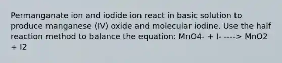 Permanganate ion and iodide ion react in basic solution to produce manganese (IV) oxide and molecular iodine. Use the half reaction method to balance the equation: MnO4- + I- ----> MnO2 + I2