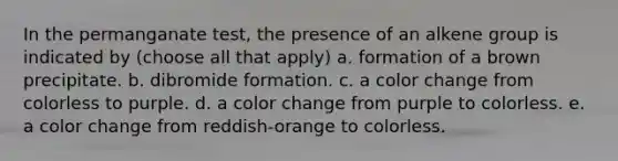 In the permanganate test, the presence of an alkene group is indicated by (choose all that apply) a. formation of a brown precipitate. b. dibromide formation. c. a color change from colorless to purple. d. a color change from purple to colorless. e. a color change from reddish-orange to colorless.