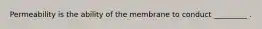 Permeability is the ability of the membrane to conduct _________ .