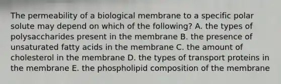 The permeability of a biological membrane to a specific polar solute may depend on which of the following? A. the types of polysaccharides present in the membrane B. the presence of unsaturated fatty acids in the membrane C. the amount of cholesterol in the membrane D. the types of transport proteins in the membrane E. the phospholipid composition of the membrane