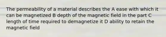 The permeability of a material describes the A ease with which it can be magnetized B depth of the magnetic field in the part C length of time required to demagnetize it D ability to retain the magnetic field