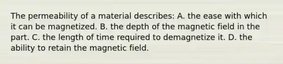 The permeability of a material describes: A. the ease with which it can be magnetized. B. the depth of the magnetic field in the part. C. the length of time required to demagnetize it. D. the ability to retain the magnetic field.