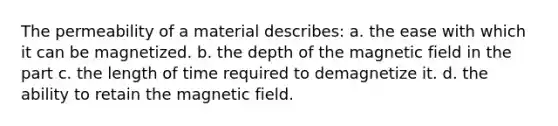 The permeability of a material describes: a. the ease with which it can be magnetized. b. the depth of the magnetic field in the part c. the length of time required to demagnetize it. d. the ability to retain the magnetic field.