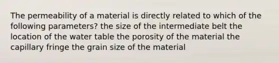 The permeability of a material is directly related to which of the following parameters? the size of the intermediate belt the location of the water table the porosity of the material the capillary fringe the grain size of the material