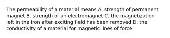 The permeability of a material means A. strength of permanent magnet B. strength of an electromagnet C. the magnetization left in the iron after exciting field has been removed D. the conductivity of a material for magnetic lines of force