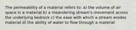 The permeability of a material refers to: a) the volume of air space in a material b) a meandering stream's movement across the underlying bedrock c) the ease with which a stream erodes material d) the ability of water to flow through a material