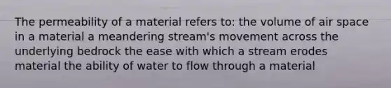 The permeability of a material refers to: the volume of air space in a material a meandering stream's movement across the underlying bedrock the ease with which a stream erodes material the ability of water to flow through a material