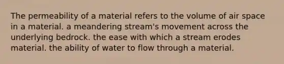 The permeability of a material refers to the volume of air space in a material. a meandering stream's movement across the underlying bedrock. the ease with which a stream erodes material. the ability of water to flow through a material.