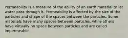 Permeability is a measure of the ability of an earth material to let water pass through it. Permeability is affected by the size of the particles and shape of the spaces between the particles. Some materials have many spaces between particles, while others have virtually no space between particles and are called impermeable.