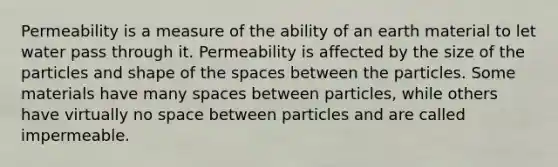 Permeability is a measure of the ability of an earth material to let water pass through it. Permeability is affected by the size of the particles and shape of the spaces between the particles. Some materials have many spaces between particles, while others have virtually no space between particles and are called impermeable.