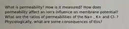 What is permeability? How is it measured? How does permeability affect an ion's influence on membrane potential? What are the ratios of permeabilities of the Na+ , K+ and Cl- ? Physiologically, what are some consequences of this?