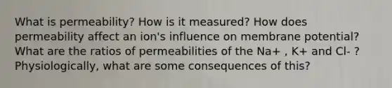 What is permeability? How is it measured? How does permeability affect an ion's influence on membrane potential? What are the ratios of permeabilities of the Na+ , K+ and Cl- ? Physiologically, what are some consequences of this?