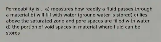 Permeability is... a) measures how readily a fluid passes through a material b) will fill with water (ground water is stored) c) lies above the saturated zone and pore spaces are filled with water d) the portion of void spaces in material where fluid can be stores