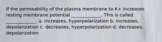 If the permeability of the plasma membrane to K+ increases resting membrane potential _____________. This is called _____________. a. increases, hyperpolarization b. increases, depolarization c. decreases, hyperpolarization d. decreases, depolarization