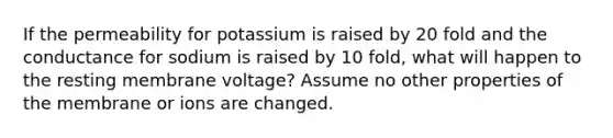 If the permeability for potassium is raised by 20 fold and the conductance for sodium is raised by 10 fold, what will happen to the resting membrane voltage? Assume no other properties of the membrane or ions are changed.