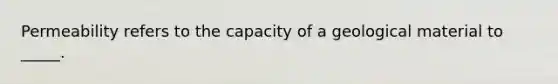 Permeability refers to the capacity of a geological material to _____.