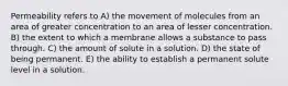 Permeability refers to A) the movement of molecules from an area of greater concentration to an area of lesser concentration. B) the extent to which a membrane allows a substance to pass through. C) the amount of solute in a solution. D) the state of being permanent. E) the ability to establish a permanent solute level in a solution.