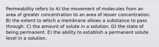 Permeability refers to A) the movement of molecules from an area of greater concentration to an area of lesser concentration. B) the extent to which a membrane allows a substance to pass through. C) the amount of solute in a solution. D) the state of being permanent. E) the ability to establish a permanent solute level in a solution.