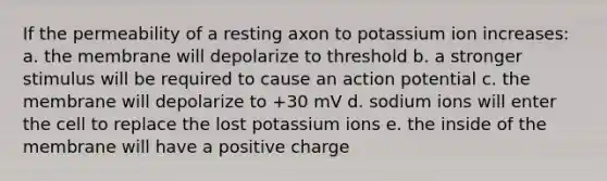 If the permeability of a resting axon to potassium ion increases: a. the membrane will depolarize to threshold b. a stronger stimulus will be required to cause an action potential c. the membrane will depolarize to +30 mV d. sodium ions will enter the cell to replace the lost potassium ions e. the inside of the membrane will have a positive charge